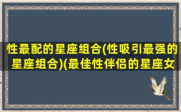 性最配的星座组合(性吸引最强的星座组合)(最佳性伴侣的星座女)