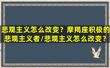 悲观主义怎么改变？摩羯座积极的悲观主义者/悲观主义怎么改变？摩羯座积极的悲观主义者-我的网站