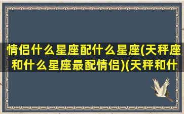 情侣什么星座配什么星座(天秤座和什么星座最配情侣)(天秤和什么星座适合做情侣)