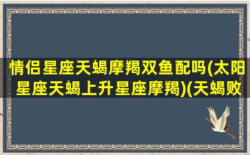 情侣星座天蝎摩羯双鱼配吗(太阳星座天蝎上升星座摩羯)(天蝎败给摩羯,摩羯败给双鱼)