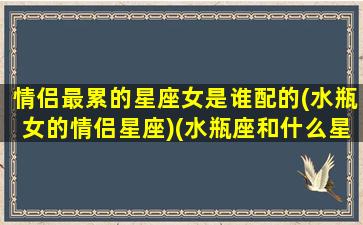 情侣最累的星座女是谁配的(水瓶女的情侣星座)(水瓶座和什么星座最疲惫)