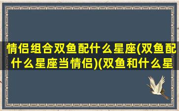 情侣组合双鱼配什么星座(双鱼配什么星座当情侣)(双鱼和什么星座最配做情侣)