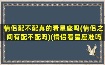 情侣配不配真的看星座吗(情侣之间有配不配吗)(情侣看星座准吗)