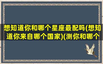 想知道你和哪个星座最配吗(想知道你来自哪个国家)(测你和哪个星座投缘)