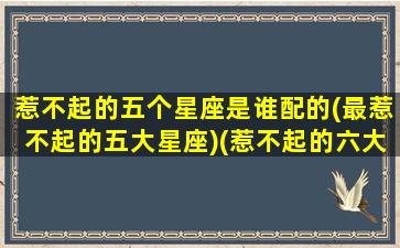 惹不起的五个星座是谁配的(最惹不起的五大星座)(惹不起的六大星座)