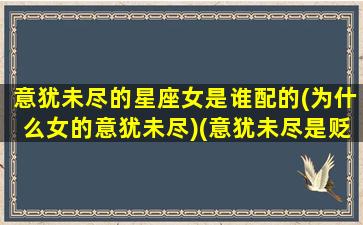 意犹未尽的星座女是谁配的(为什么女的意犹未尽)(意犹未尽是贬义词还是褒义词)