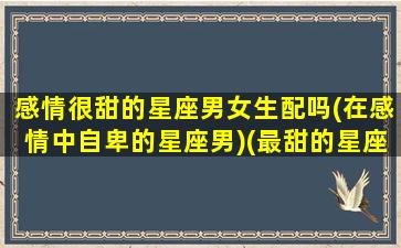 感情很甜的星座男女生配吗(在感情中自卑的星座男)(最甜的星座配对情侣)