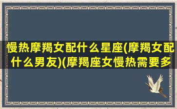 慢热摩羯女配什么星座(摩羯女配什么男友)(摩羯座女慢热需要多长时间)