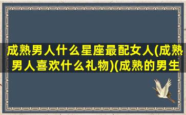 成熟男人什么星座最配女人(成熟男人喜欢什么礼物)(成熟的男生一般喜欢什么类型的女生)