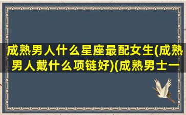 成熟男人什么星座最配女生(成熟男人戴什么项链好)(成熟男士一般适合戴什么手链)