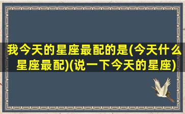 我今天的星座最配的是(今天什么星座最配)(说一下今天的星座)