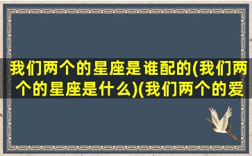 我们两个的星座是谁配的(我们两个的星座是什么)(我们两个的爱情是两个星星)