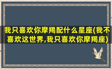 我只喜欢你摩羯配什么星座(我不喜欢这世界,我只喜欢你摩羯座)