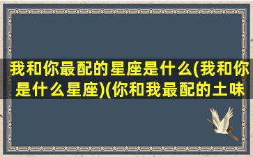 我和你最配的星座是什么(我和你是什么星座)(你和我最配的土味情话)