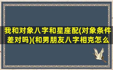 我和对象八字和星座配(对象条件差对吗)(和男朋友八字相克怎么办)