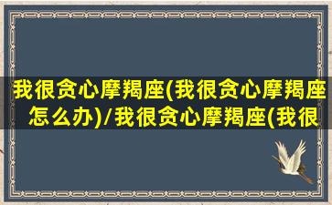 我很贪心摩羯座(我很贪心摩羯座怎么办)/我很贪心摩羯座(我很贪心摩羯座怎么办)-我的网站