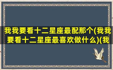 我我要看十二星座最配那个(我我要看十二星座最喜欢做什么)(我要看十二星座是什么呀)