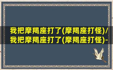 我把摩羯座打了(摩羯座打怪)/我把摩羯座打了(摩羯座打怪)-我的网站