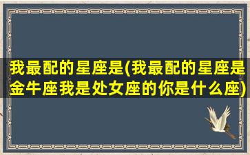 我最配的星座是(我最配的星座是金牛座我是处女座的你是什么座)(金牛座的我配不上你的好下句是什么)