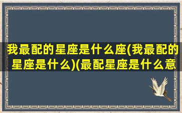 我最配的星座是什么座(我最配的星座是什么)(最配星座是什么意思)