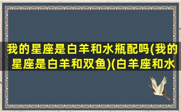 我的星座是白羊和水瓶配吗(我的星座是白羊和双鱼)(白羊座和水瓶座的性格)