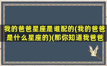 我的爸爸星座是谁配的(我的爸爸是什么星座的)(那你知道我爸爸的星座吗)