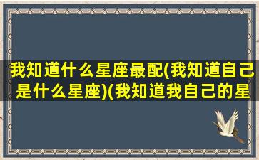 我知道什么星座最配(我知道自己是什么星座)(我知道我自己的星座)