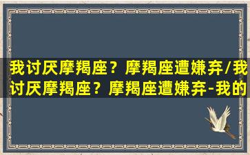 我讨厌摩羯座？摩羯座遭嫌弃/我讨厌摩羯座？摩羯座遭嫌弃-我的网站(为什么大家讨厌摩羯座)