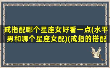 戒指配哪个星座女好看一点(水平男和哪个星座女配)(戒指的搭配技巧)