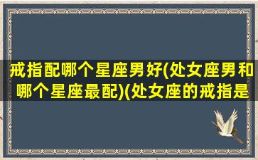 戒指配哪个星座男好(处女座男和哪个星座最配)(处女座的戒指是什么样子的)