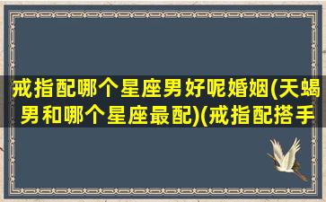 戒指配哪个星座男好呢婚姻(天蝎男和哪个星座最配)(戒指配搭手指的意义)