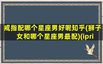 戒指配哪个星座男好呢知乎(狮子女和哪个星座男最配)(iprimo狮子座戒指)