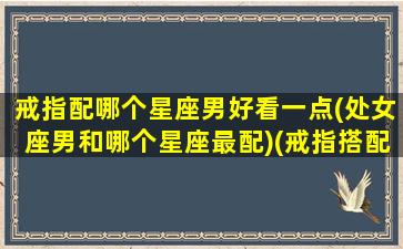 戒指配哪个星座男好看一点(处女座男和哪个星座最配)(戒指搭配男)