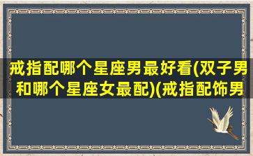 戒指配哪个星座男最好看(双子男和哪个星座女最配)(戒指配饰男)