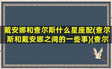 戴安娜和查尔斯什么星座配(查尔斯和戴安娜之间的一些事)(查尔斯和戴安娜怎么认识的)