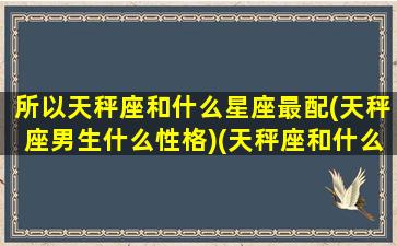 所以天秤座和什么星座最配(天秤座男生什么性格)(天秤座和什么座最配对男)