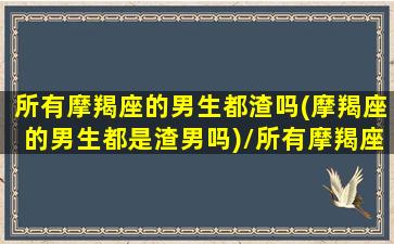 所有摩羯座的男生都渣吗(摩羯座的男生都是渣男吗)/所有摩羯座的男生都渣吗(摩羯座的男生都是渣男吗)-我的网站