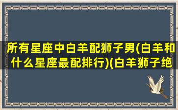 所有星座中白羊配狮子男(白羊和什么星座最配排行)(白羊狮子绝配)