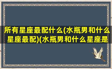 所有星座最配什么(水瓶男和什么星座最配)(水瓶男和什么星座是绝配)