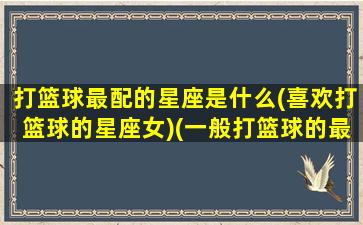 打篮球最配的星座是什么(喜欢打篮球的星座女)(一般打篮球的最喜欢的球星)