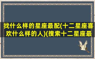 找什么样的星座最配(十二星座喜欢什么样的人)(搜索十二星座最喜欢什么样的男生)