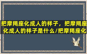 把摩羯座化成人的样子，把摩羯座化成人的样子是什么/把摩羯座化成人的样子，把摩羯座化成人的样子是什么-我的网站