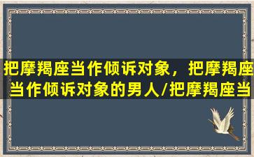 把摩羯座当作倾诉对象，把摩羯座当作倾诉对象的男人/把摩羯座当作倾诉对象，把摩羯座当作倾诉对象的男人-我的网站