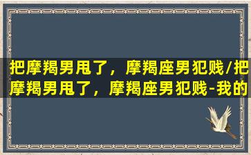 把摩羯男甩了，摩羯座男犯贱/把摩羯男甩了，摩羯座男犯贱-我的网站(甩掉摩羯男)