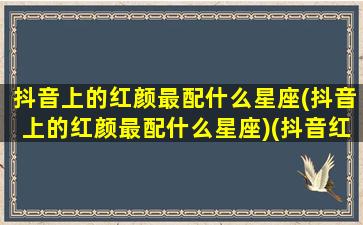 抖音上的红颜最配什么星座(抖音上的红颜最配什么星座)(抖音红颜旧女歌手是谁)