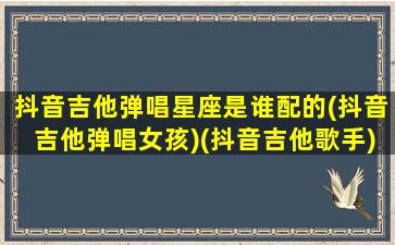 抖音吉他弹唱星座是谁配的(抖音吉他弹唱女孩)(抖音吉他歌手)