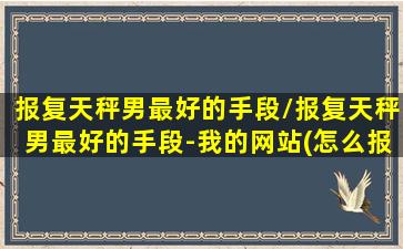 报复天秤男最好的手段/报复天秤男最好的手段-我的网站(怎么报复天秤男越残越好)