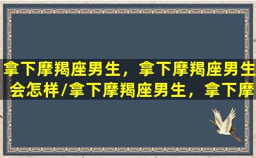 拿下摩羯座男生，拿下摩羯座男生会怎样/拿下摩羯座男生，拿下摩羯座男生会怎样-我的网站