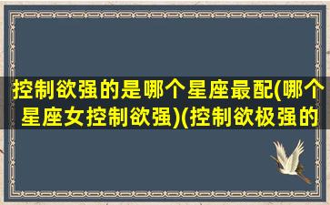 控制欲强的是哪个星座最配(哪个星座女控制欲强)(控制欲极强的星座女)