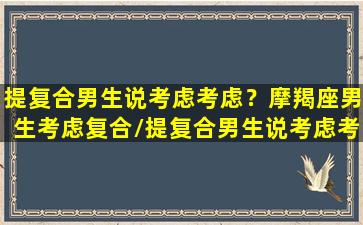 提复合男生说考虑考虑？摩羯座男生考虑复合/提复合男生说考虑考虑？摩羯座男生考虑复合-我的网站